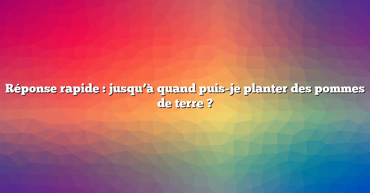 Réponse rapide : jusqu’à quand puis-je planter des pommes de terre ?